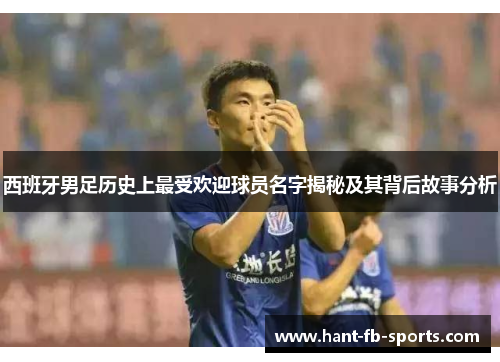 西班牙男足历史上最受欢迎球员名字揭秘及其背后故事分析 西班牙男足历史上最受欢迎球员名字揭秘及其背后故事分析