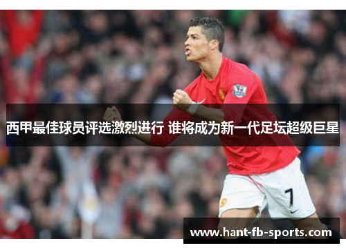 西甲最佳球员评选激烈进行 谁将成为新一代足坛超级巨星