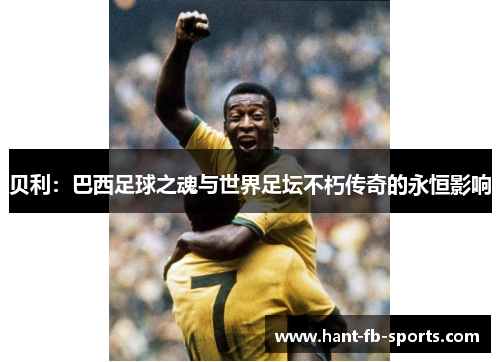 贝利:巴西足球之魂与世界足坛不朽传奇的永恒影响 贝利:巴西足球之魂与世界足坛不朽传奇的永恒影响
