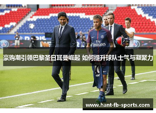 豪购潮引领巴黎圣日耳曼崛起 如何提升球队士气与凝聚力 豪购潮引领巴黎圣日耳曼崛起 如何提升球队士气与凝聚力
