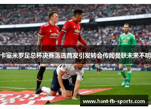 卡塞米罗足总杯决赛落选首发引发转会传闻曼联未来不明