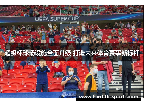 超级杯球场设施全面升级 打造未来体育赛事新标杆 超级杯球场设施全面升级 打造未来体育赛事新标杆